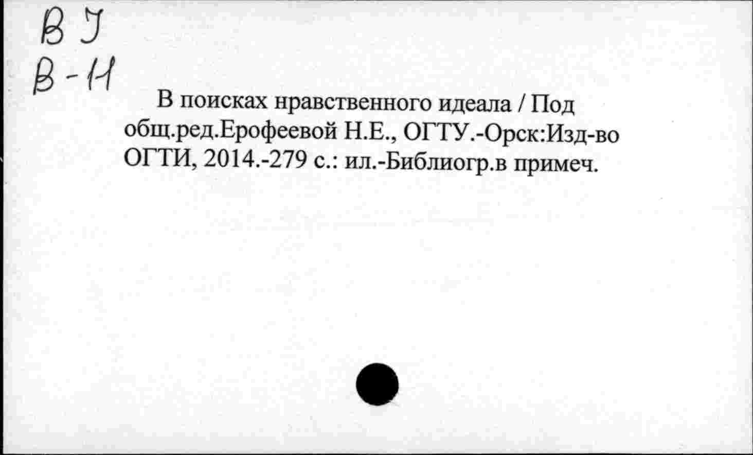 ﻿В поисках нравственного идеала / Под общ.ред.Ерофеевой Н.Е., ОГТУ.-Орск:Изд-во ОГТИ, 2014.-279 с.: ил.-Библиогр.в примеч.